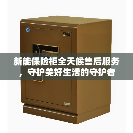 新能保险柜全天候售后服务，守护美好生活的守护者