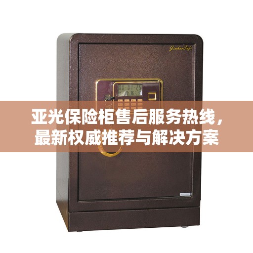 亚光保险柜售后服务热线，最新权威推荐与解决方案