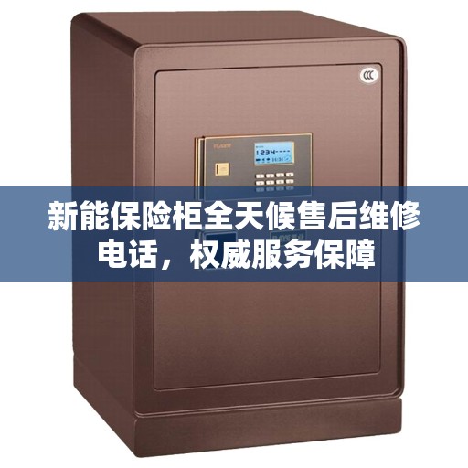 新能保险柜全天候售后维修电话，权威服务保障