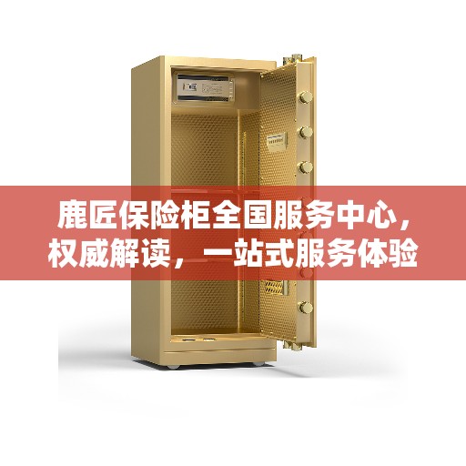 鹿匠保险柜全国服务中心，权威解读，一站式服务体验