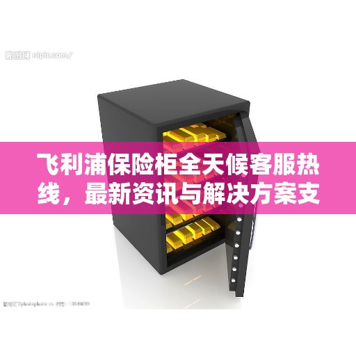 飞利浦保险柜全天候客服热线，最新资讯与解决方案支持