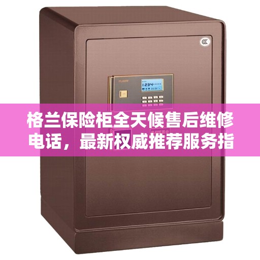 格兰保险柜全天候售后维修电话，最新权威推荐服务指南