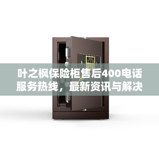 叶之枫保险柜售后400电话服务热线，最新资讯与解决方案
