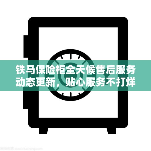 铁马保险柜全天候售后服务动态更新，贴心服务不打烊