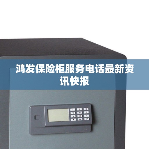 鸿发保险柜服务电话最新资讯快报 鸿发保险柜服务电话最新资讯快报