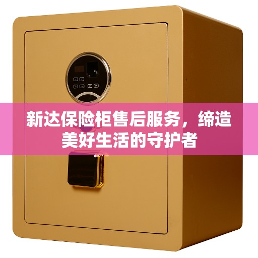 新达保险柜售后服务，缔造美好生活的守护者