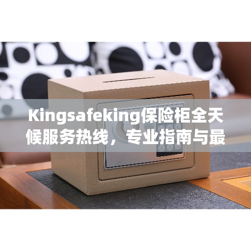 Kingsafeking保险柜全天候服务热线，专业指南与最新攻略全解析