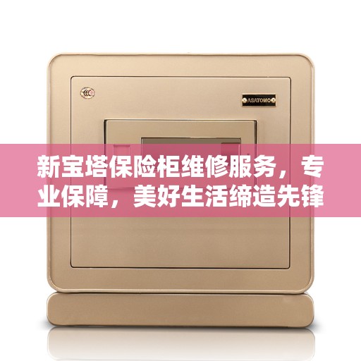 新宝塔保险柜维修服务，专业保障，美好生活缔造先锋