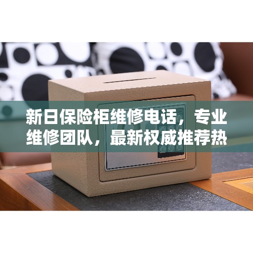 新日保险柜维修电话，专业维修团队，最新权威推荐热线