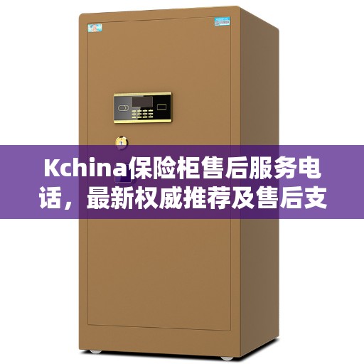 Kchina保险柜售后服务电话，最新权威推荐及售后支持详解