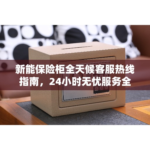 新能保险柜全天候客服热线指南，24小时无忧服务全攻略