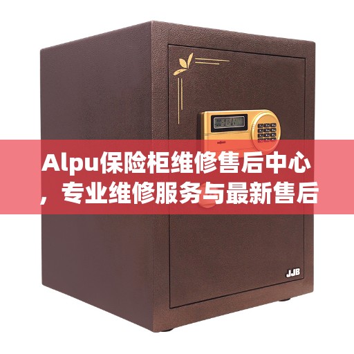 Alpu保险柜维修售后中心，专业维修服务与最新售后指南
