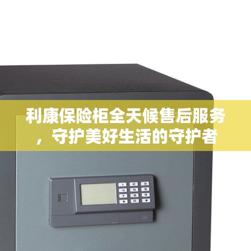 利康保险柜全天候售后服务，守护美好生活的守护者
