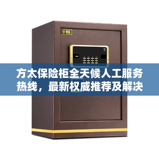 方太保险柜全天候人工服务热线，最新权威推荐及解决方案