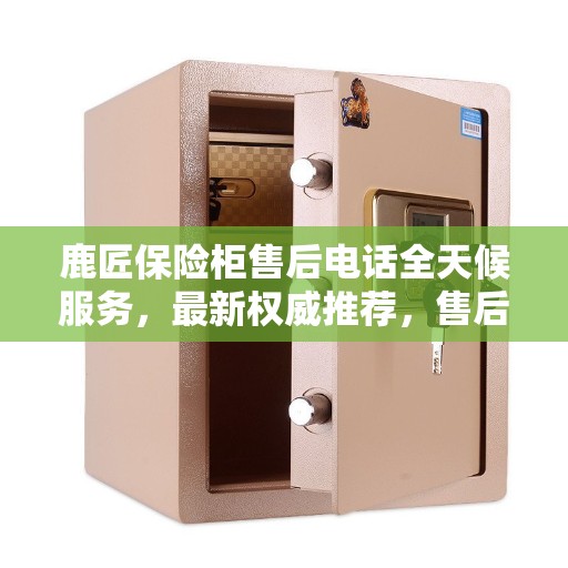 鹿匠保险柜售后电话全天候服务，最新权威推荐，售后无忧保障！