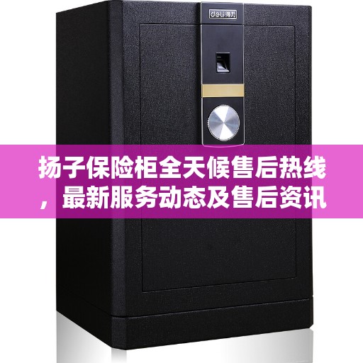 扬子保险柜全天候售后热线，最新服务动态及售后资讯