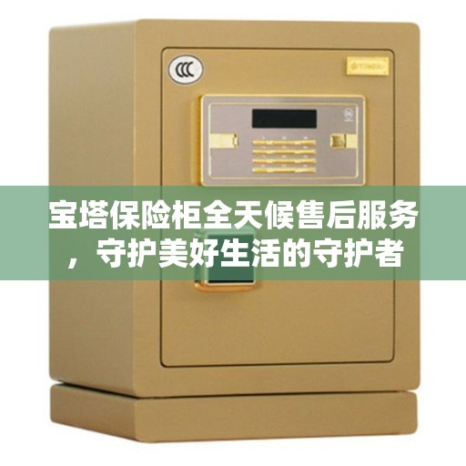 宝塔保险柜全天候售后服务，守护美好生活的守护者