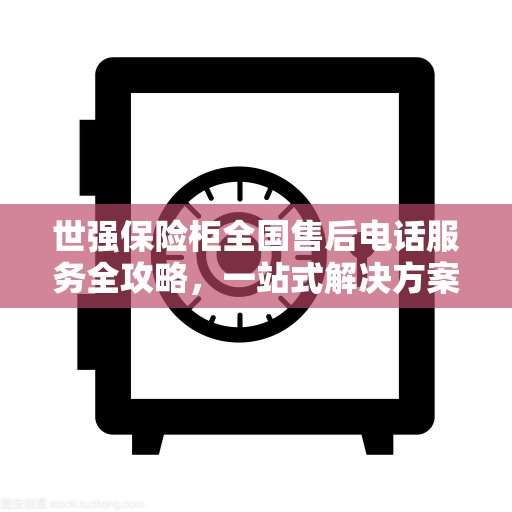 世强保险柜全国售后电话服务全攻略，一站式解决方案与售后支持