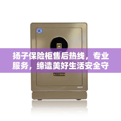 扬子保险柜售后热线，专业服务，缔造美好生活安全守护者