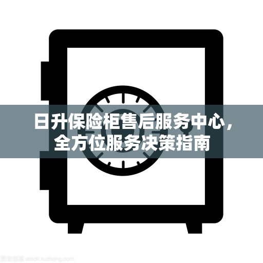 日升保险柜售后服务中心，全方位服务决策指南