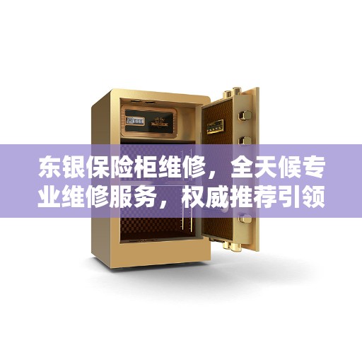 东银保险柜维修，全天候专业维修服务，权威推荐引领行业标杆