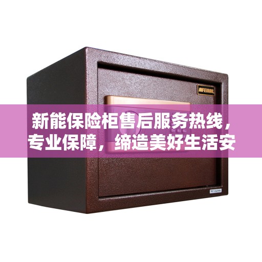 新能保险柜售后服务热线，专业保障，缔造美好生活安全守护者