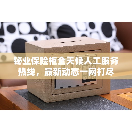 铋业保险柜全天候人工服务热线，最新动态一网打尽