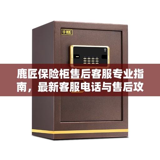 鹿匠保险柜售后客服专业指南，最新客服电话与售后攻略