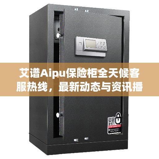 艾谱Aipu保险柜全天候客服热线，最新动态与资讯播报