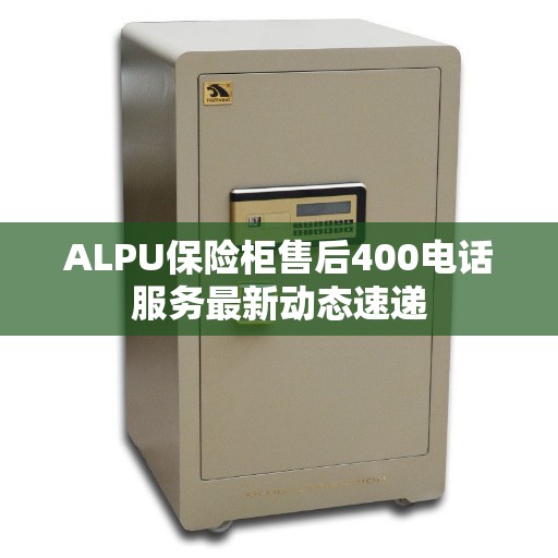 ALPU保险柜售后400电话服务最新动态速递