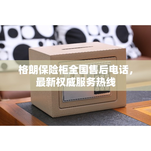 格朗保险柜全国售后电话，最新权威服务热线