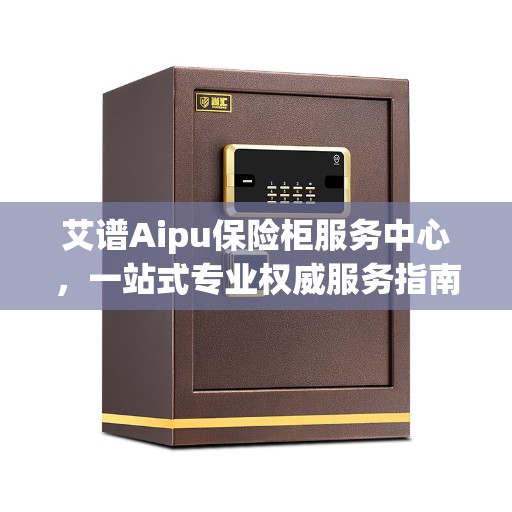 艾谱Aipu保险柜服务中心，一站式专业权威服务指南