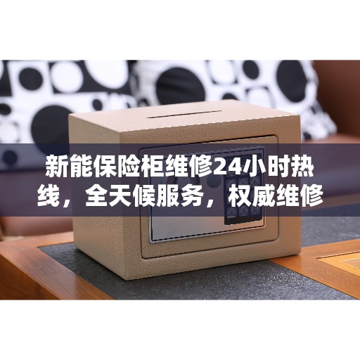 新能保险柜维修24小时热线，全天候服务，权威维修信息指南