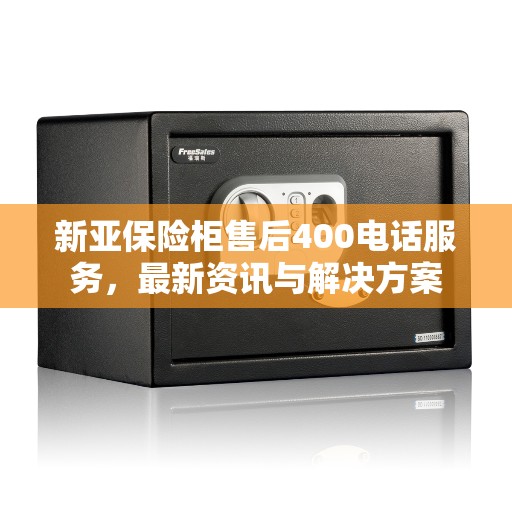 新亚保险柜售后400电话服务，最新资讯与解决方案