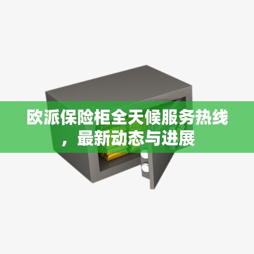 欧派保险柜全天候服务热线，最新动态与进展
