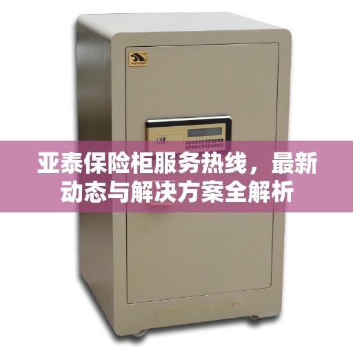 亚泰保险柜服务热线，最新动态与解决方案全解析