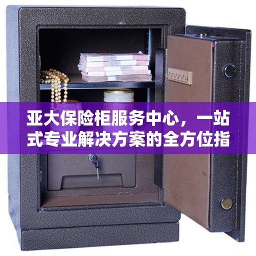 亚大保险柜服务中心，一站式专业解决方案的全方位指南