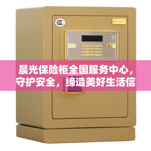晨光保险柜全国服务中心，守护安全，缔造美好生活信赖之选