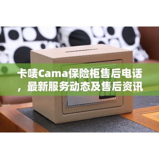 卡唛Cama保险柜售后电话，最新服务动态及售后资讯一网打尽