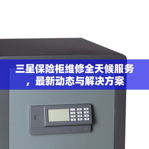 三星保险柜维修全天候服务，最新动态与解决方案