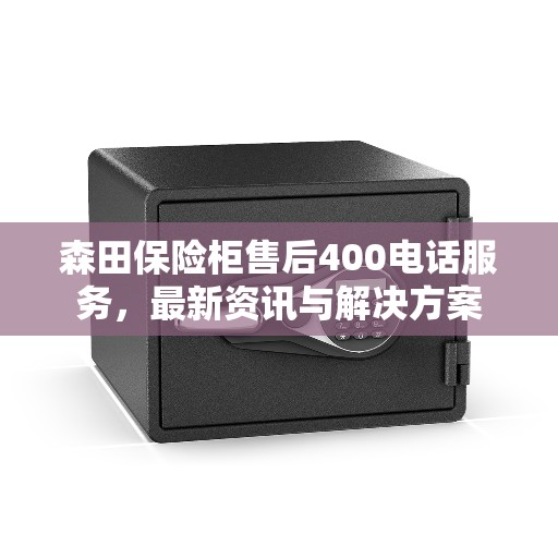 森田保险柜售后400电话服务，最新资讯与解决方案