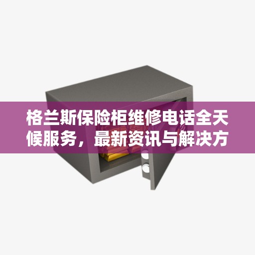 格兰斯保险柜维修电话全天候服务，最新资讯与解决方案
