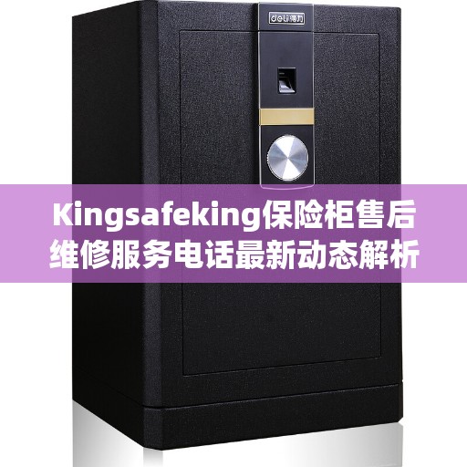 Kingsafeking保险柜售后维修服务电话最新动态解析