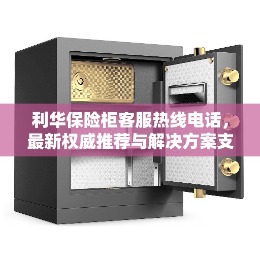 利华保险柜客服热线电话，最新权威推荐与解决方案支持