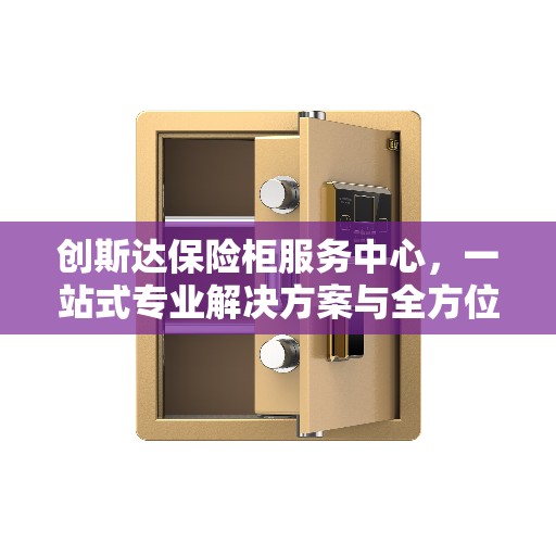 创斯达保险柜服务中心，一站式专业解决方案与全方位服务指南攻略