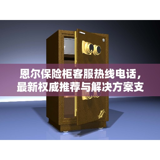 恩尔保险柜客服热线电话，最新权威推荐与解决方案支持
