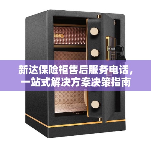 新达保险柜售后服务电话，一站式解决方案决策指南