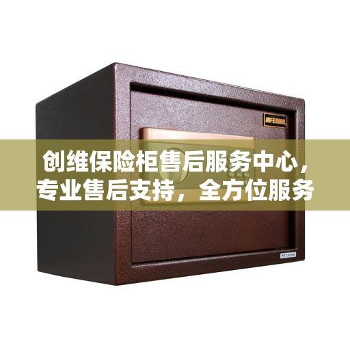 创维保险柜售后服务中心，专业售后支持，全方位服务保障