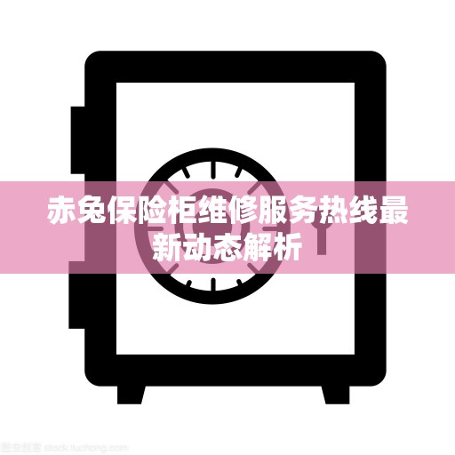赤兔保险柜维修服务热线最新动态解析