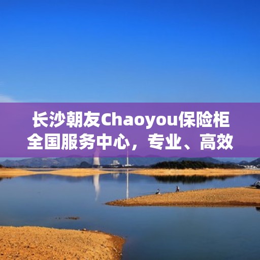 长沙朝友Chaoyou保险柜全国服务中心，专业、高效的保险柜服务体验